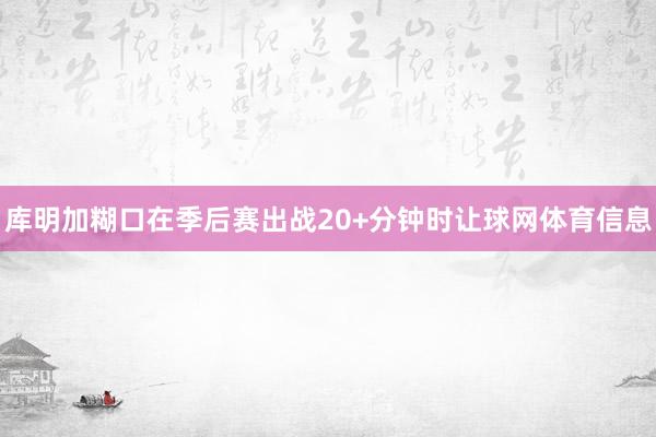 库明加糊口在季后赛出战20+分钟时让球网体育信息