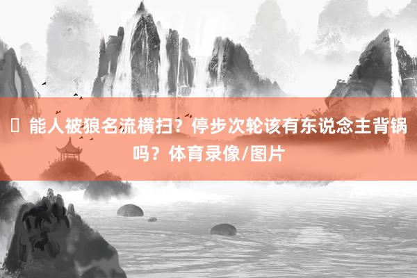 ☹能人被狼名流横扫？停步次轮该有东说念主背锅吗？体育录像/图